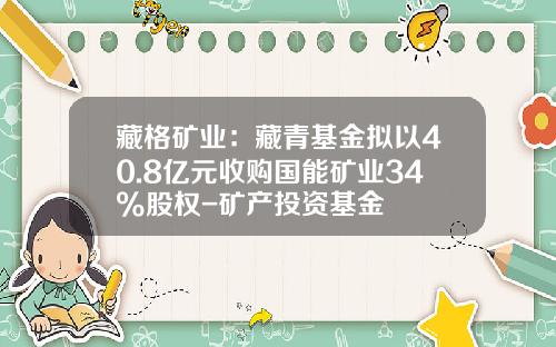 藏格矿业：藏青基金拟以40.8亿元收购国能矿业34%股权-矿产投资基金