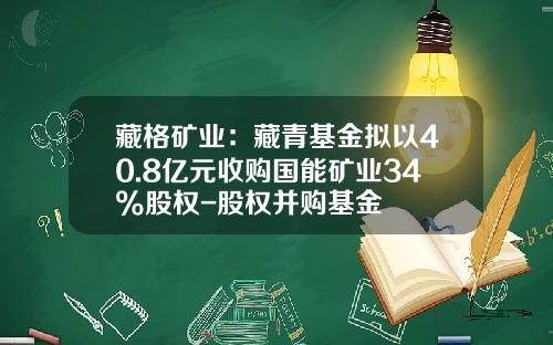 藏格矿业：藏青基金拟以40.8亿元收购国能矿业34%股权-股权并购基金