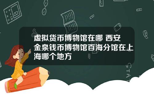 虚拟货币博物馆在哪 西安金泉钱币博物馆百海分馆在上海哪个地方