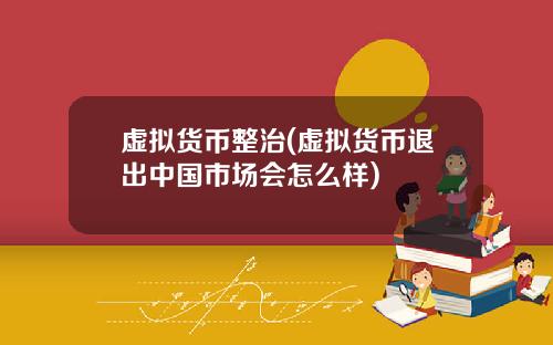 虚拟货币整治(虚拟货币退出中国市场会怎么样)