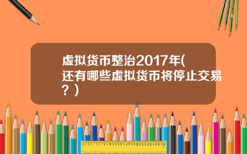 虚拟货币整治2017年(还有哪些虚拟货币将停止交易？)