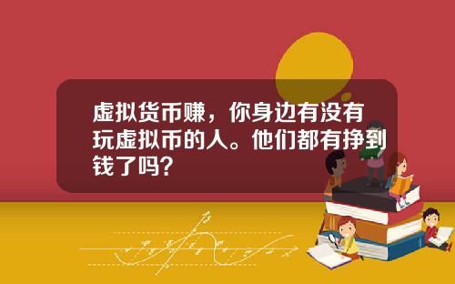 虚拟货币赚，你身边有没有玩虚拟币的人。他们都有挣到钱了吗？