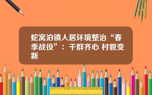 蛇窝泊镇人居环境整治“春季战役”：干群齐心 村貌变新