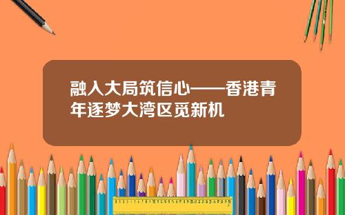 融入大局筑信心——香港青年逐梦大湾区觅新机