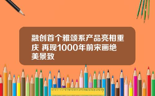 融创首个雅颂系产品亮相重庆 再现1000年前宋画绝美景致