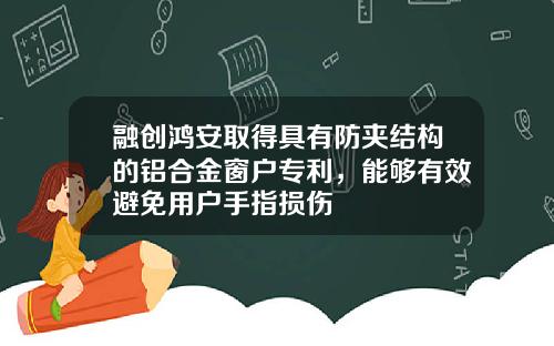 融创鸿安取得具有防夹结构的铝合金窗户专利，能够有效避免用户手指损伤