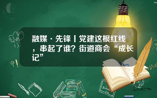 融媒·先锋丨党建这根红线，串起了谁？街道商会“成长记”