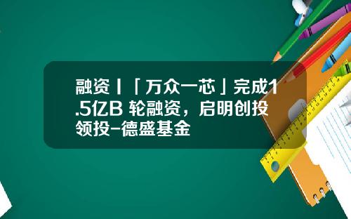 融资丨「万众一芯」完成1.5亿B+轮融资，启明创投领投-德盛基金