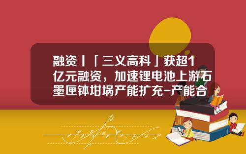 融资丨「三义高科」获超1亿元融资，加速锂电池上游石墨匣钵坩埚产能扩充-产能合作基金