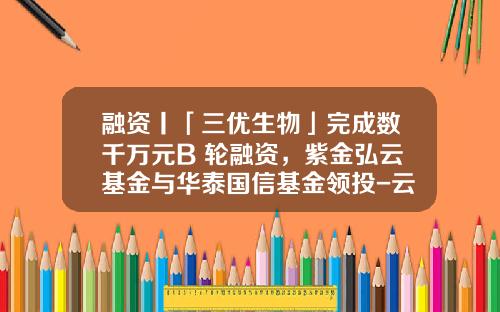 融资丨「三优生物」完成数千万元B+轮融资，紫金弘云基金与华泰国信基金领投-云基金官网