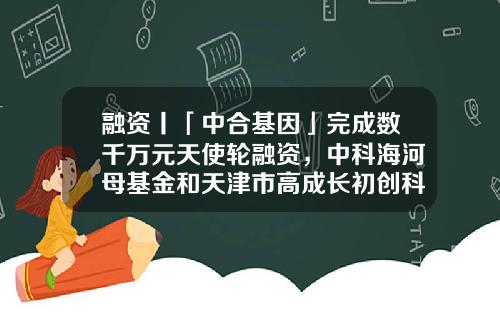 融资丨「中合基因」完成数千万元天使轮融资，中科海河母基金和天津市高成长初创科技型企业专项基金领投-天津市产业基金