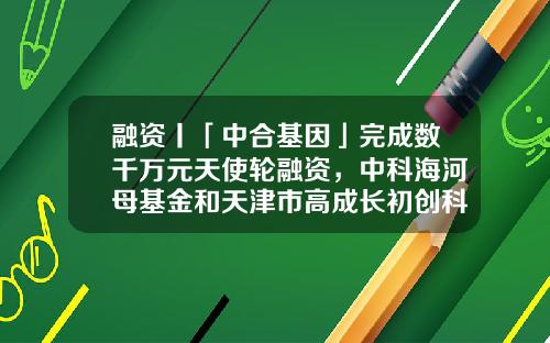 融资丨「中合基因」完成数千万元天使轮融资，中科海河母基金和天津市高成长初创科技型企业专项基金领投-天津海河产业基金