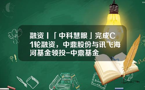 融资丨「中科慧眼」完成C1轮融资，中鼎股份与讯飞海河基金领投-中鼎基金