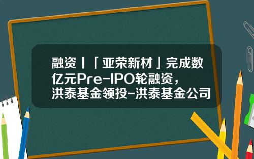 融资丨「亚荣新材」完成数亿元Pre-IPO轮融资，洪泰基金领投-洪泰基金公司