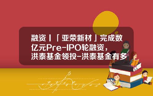 融资丨「亚荣新材」完成数亿元Pre-IPO轮融资，洪泰基金领投-洪泰基金有多少钱