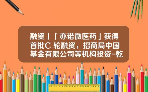融资丨「亦诺微医药」获得首批C+轮融资，招商局中国基金有限公司等机构投资-乾道基金