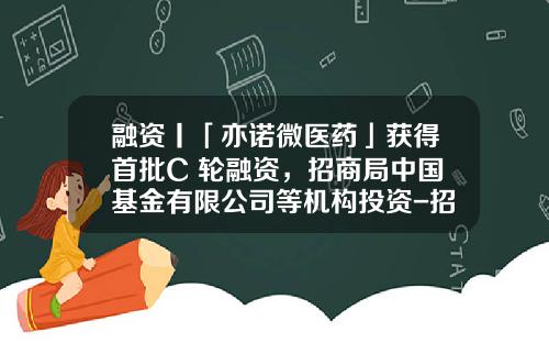 融资丨「亦诺微医药」获得首批C+轮融资，招商局中国基金有限公司等机构投资-招商局中国基金