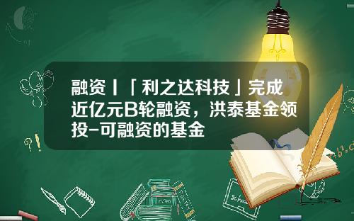 融资丨「利之达科技」完成近亿元B轮融资，洪泰基金领投-可融资的基金