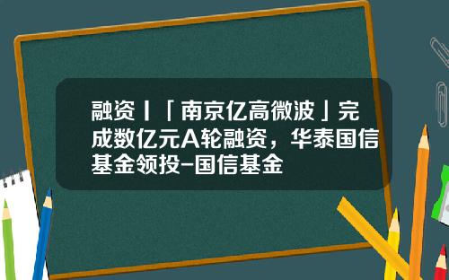 融资丨「南京亿高微波」完成数亿元A轮融资，华泰国信基金领投-国信基金