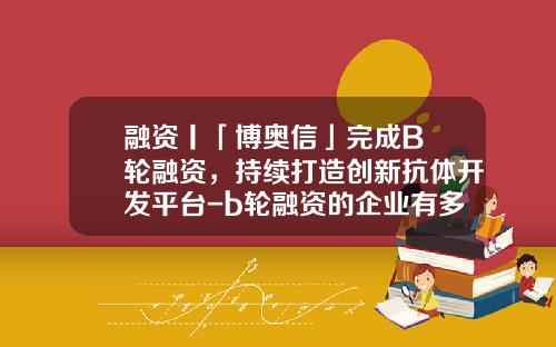 融资丨「博奥信」完成B+轮融资，持续打造创新抗体开发平台-b轮融资的企业有多少家