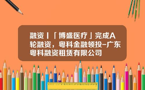 融资丨「博盛医疗」完成A轮融资，粤科金融领投-广东粤科融资租赁有限公司