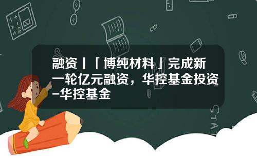 融资丨「博纯材料」完成新一轮亿元融资，华控基金投资-华控基金