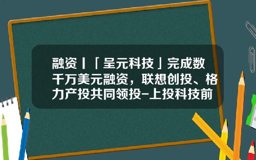 融资丨「呈元科技」完成数千万美元融资，联想创投、格力产投共同领投-上投科技前沿基金
