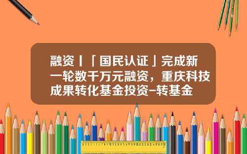 融资丨「国民认证」完成新一轮数千万元融资，重庆科技成果转化基金投资-转基金