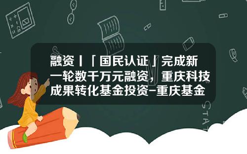 融资丨「国民认证」完成新一轮数千万元融资，重庆科技成果转化基金投资-重庆基金从业资格证书领取