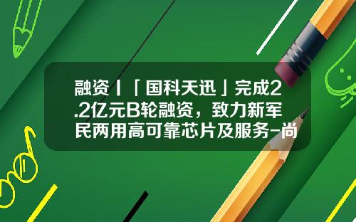 融资丨「国科天迅」完成2.2亿元B轮融资，致力新军民两用高可靠芯片及服务-尚融基金