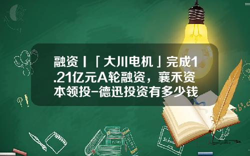 融资丨「大川电机」完成1.21亿元A轮融资，襄禾资本领投-德迅投资有多少钱