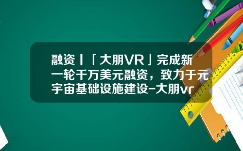 融资丨「大朋VR」完成新一轮千万美元融资，致力于元宇宙基础设施建设-大朋vr上市公司