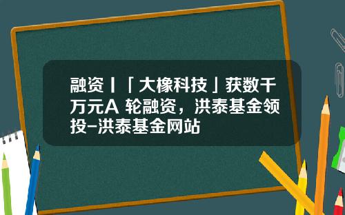 融资丨「大橡科技」获数千万元A+轮融资，洪泰基金领投-洪泰基金网站