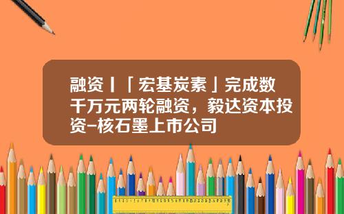 融资丨「宏基炭素」完成数千万元两轮融资，毅达资本投资-核石墨上市公司