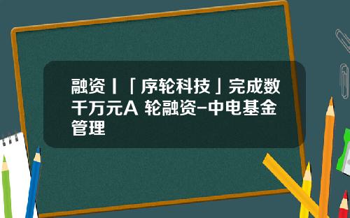 融资丨「序轮科技」完成数千万元A+轮融资-中电基金管理