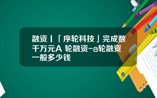 融资丨「序轮科技」完成数千万元A+轮融资-a轮融资一般多少钱