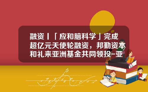 融资丨「应和脑科学」完成超亿元天使轮融资，邦勤资本和礼来亚洲基金共同领投-亚洲基金