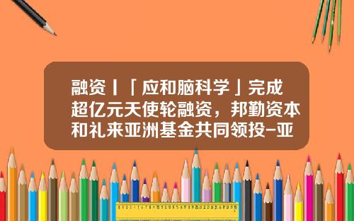 融资丨「应和脑科学」完成超亿元天使轮融资，邦勤资本和礼来亚洲基金共同领投-亚洲礼来基金