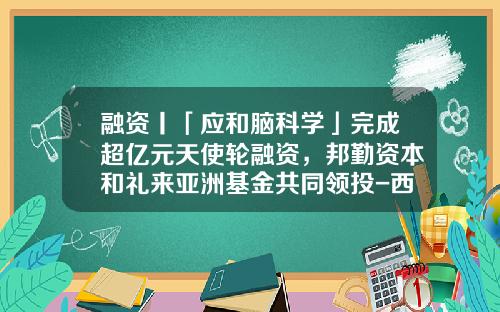 融资丨「应和脑科学」完成超亿元天使轮融资，邦勤资本和礼来亚洲基金共同领投-西交科创基金