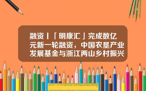 融资丨「明康汇」完成数亿元新一轮融资，中国农垦产业发展基金与浙江两山乡村振兴基金投资领投-汇发中国基金