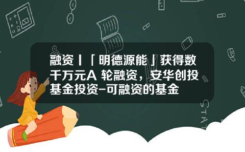 融资丨「明德源能」获得数千万元A+轮融资，安华创投基金投资-可融资的基金