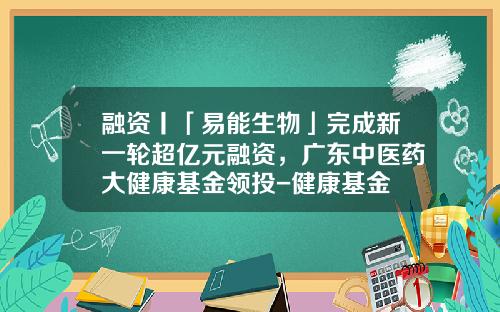融资丨「易能生物」完成新一轮超亿元融资，广东中医药大健康基金领投-健康基金