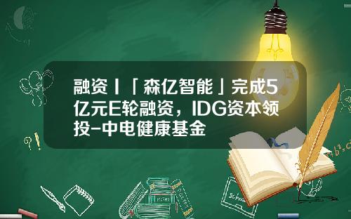 融资丨「森亿智能」完成5亿元E轮融资，IDG资本领投-中电健康基金
