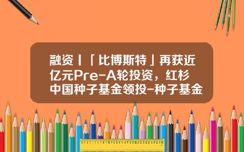 融资丨「比博斯特」再获近亿元Pre-A轮投资，红杉中国种子基金领投-种子基金投资