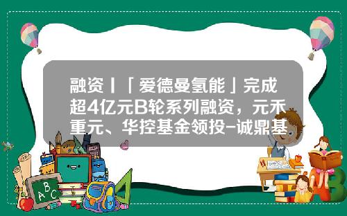 融资丨「爱德曼氢能」完成超4亿元B轮系列融资，元禾重元、华控基金领投-诚鼎基金