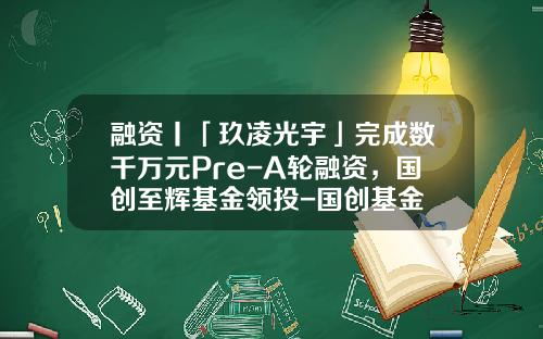 融资丨「玖凌光宇」完成数千万元Pre-A轮融资，国创至辉基金领投-国创基金