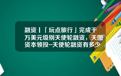 融资丨「玩点旅行」完成千万美元级别天使轮融资，天图资本领投-天使轮融资有多少