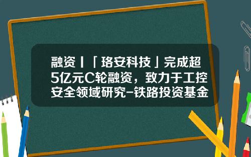 融资丨「珞安科技」完成超5亿元C轮融资，致力于工控安全领域研究-铁路投资基金