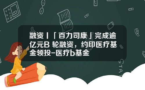 融资丨「百力司康」完成逾亿元B+轮融资，约印医疗基金领投-医疗b基金