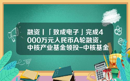 融资丨「致成电子」完成4000万元人民币A轮融资，中核产业基金领投-中核基金有限公司